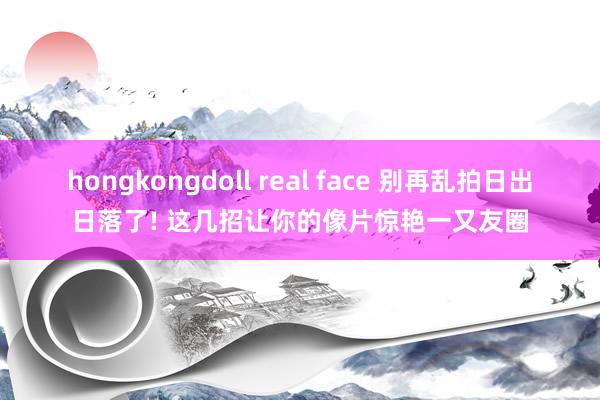 hongkongdoll real face 别再乱拍日出日落了! 这几招让你的像片惊艳一又友圈