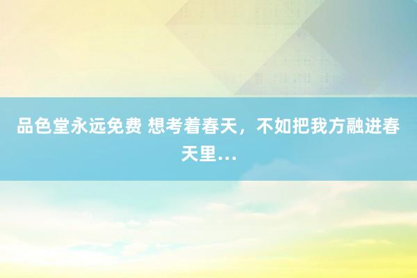 品色堂永远免费 想考着春天，不如把我方融进春天里…