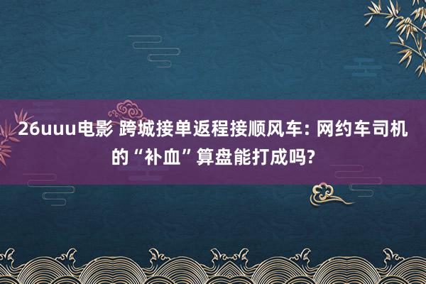 26uuu电影 跨城接单返程接顺风车: 网约车司机的“补血”算盘能打成吗?
