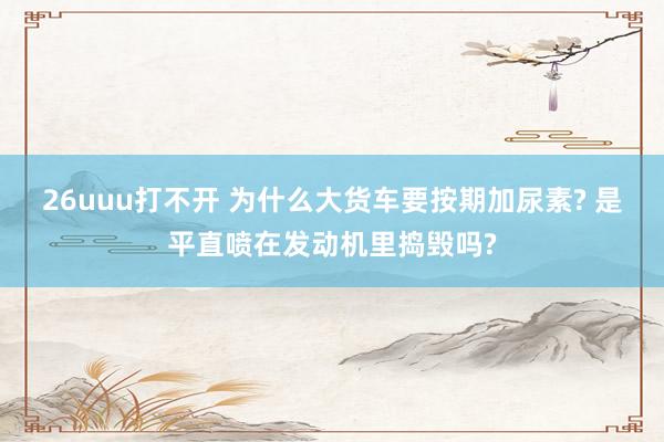 26uuu打不开 为什么大货车要按期加尿素? 是平直喷在发动机里捣毁吗?