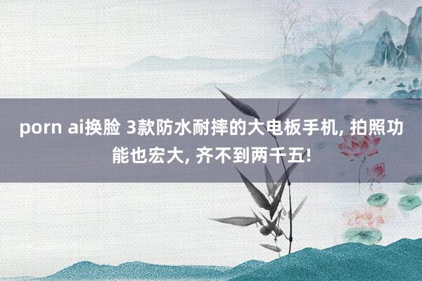 porn ai换脸 3款防水耐摔的大电板手机， 拍照功能也宏大， 齐不到两千五!