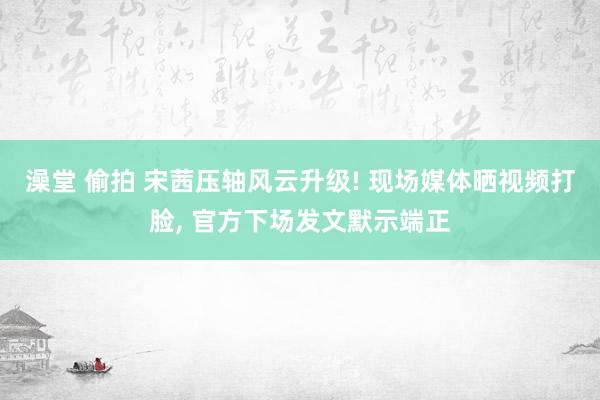 澡堂 偷拍 宋茜压轴风云升级! 现场媒体晒视频打脸， 官方下场发文默示端正
