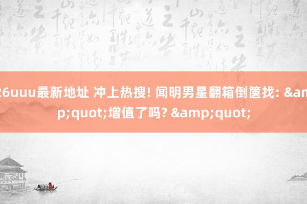 26uuu最新地址 冲上热搜! 闻明男星翻箱倒箧找: &quot;增值了吗? &quot;
