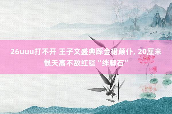 26uuu打不开 王子文盛典踩金裙颠仆， 20厘米恨天高不敌红毯“绊脚石”