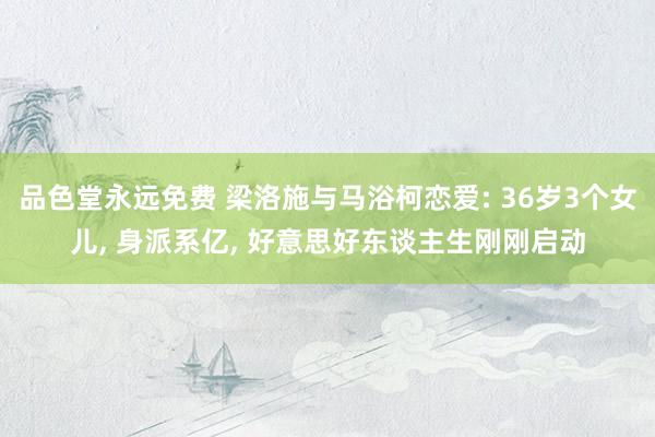 品色堂永远免费 梁洛施与马浴柯恋爱: 36岁3个女儿， 身派系亿， 好意思好东谈主生刚刚启动