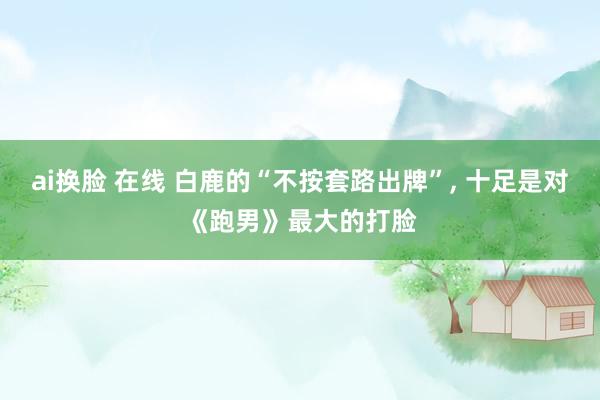 ai换脸 在线 白鹿的“不按套路出牌”， 十足是对《跑男》最大的打脸