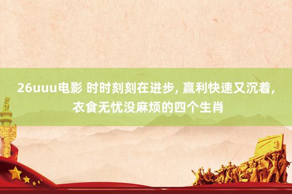 26uuu电影 时时刻刻在进步， 赢利快速又沉着， 衣食无忧没麻烦的四个生肖