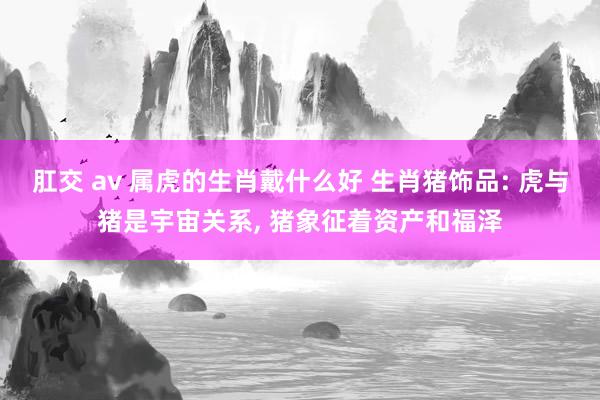 肛交 av 属虎的生肖戴什么好 生肖猪饰品: 虎与猪是宇宙关系， 猪象征着资产和福泽
