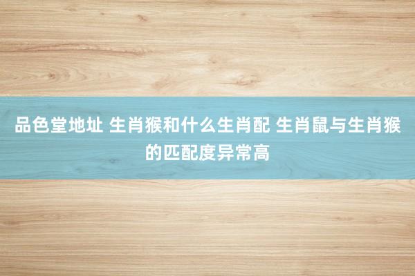 品色堂地址 生肖猴和什么生肖配 生肖鼠与生肖猴的匹配度异常高