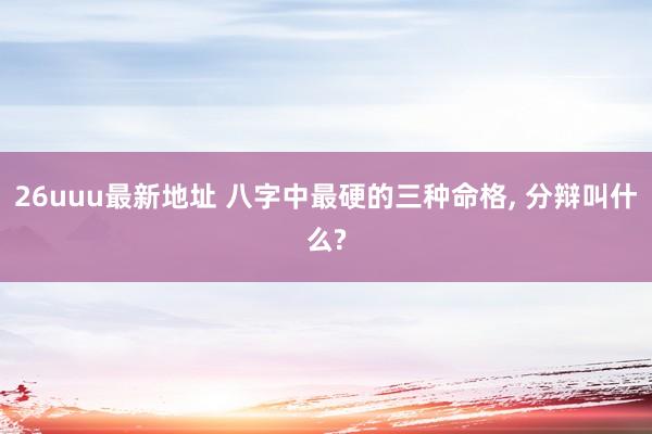 26uuu最新地址 八字中最硬的三种命格， 分辩叫什么?