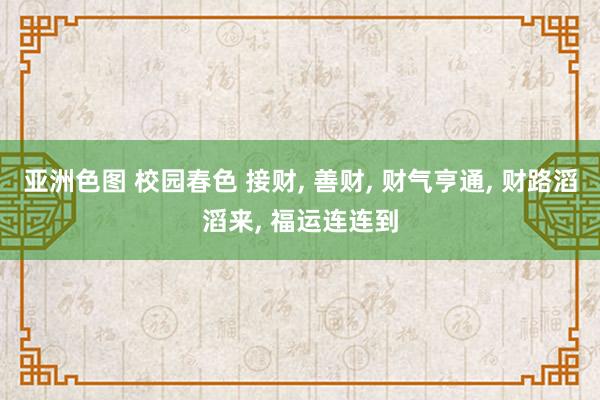 亚洲色图 校园春色 接财， 善财， 财气亨通， 财路滔滔来， 福运连连到