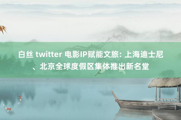 白丝 twitter 电影IP赋能文旅: 上海迪士尼、北京全球度假区集体推出新名堂